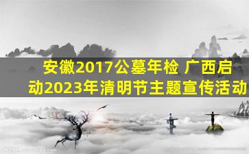 安徽2017公墓年检 广西启动2023年清明节主题宣传活动